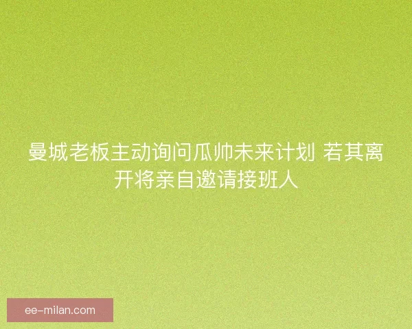 曼城老板主动询问瓜帅未来计划 若其离开将亲自邀请接班人