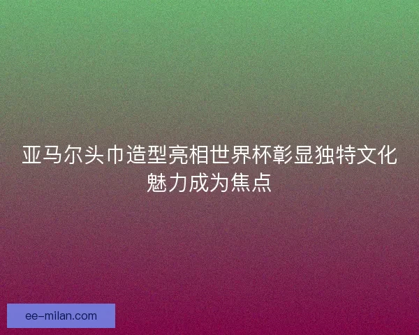 亚马尔头巾造型亮相世界杯彰显独特文化魅力成为焦点