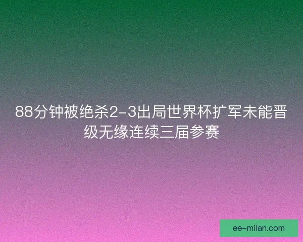88分钟被绝杀2-3出局世界杯扩军未能晋级无缘连续三届参赛