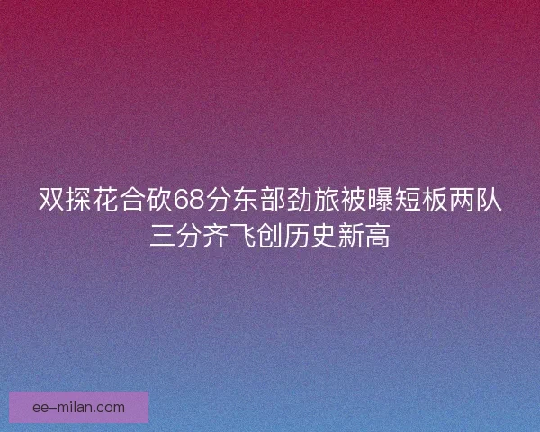 双探花合砍68分东部劲旅被曝短板两队三分齐飞创历史新高