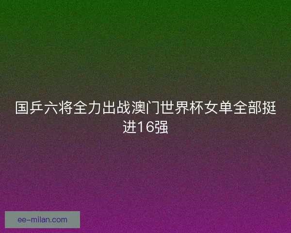 国乒六将全力出战澳门世界杯女单全部挺进16强