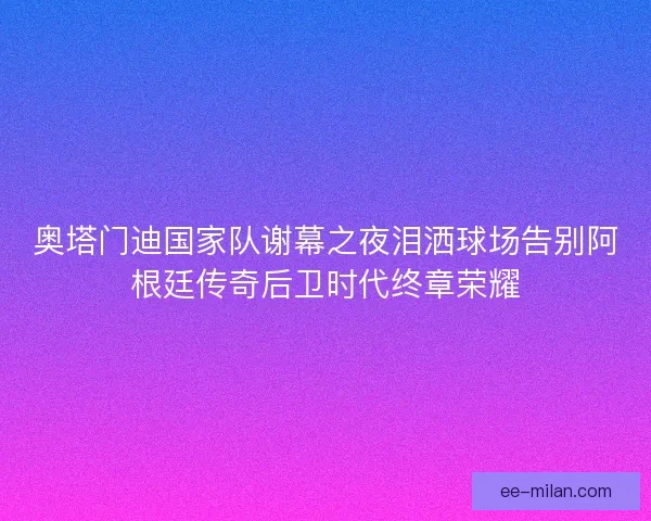 奥塔门迪国家队谢幕之夜泪洒球场告别阿根廷传奇后卫时代终章荣耀