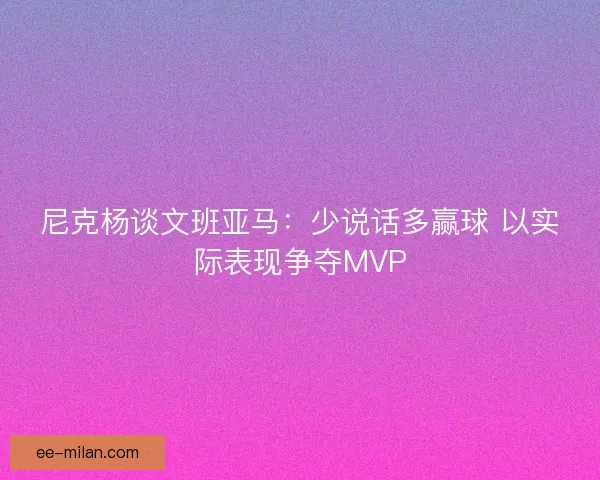 尼克杨谈文班亚马：少说话多赢球 以实际表现争夺MVP