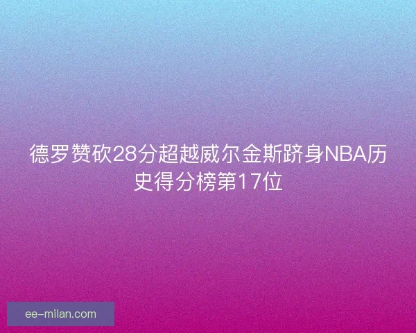 德罗赞砍28分超越威尔金斯跻身NBA历史得分榜第17位