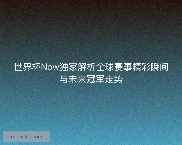 世界杯Now独家解析全球赛事精彩瞬间与未来冠军走势