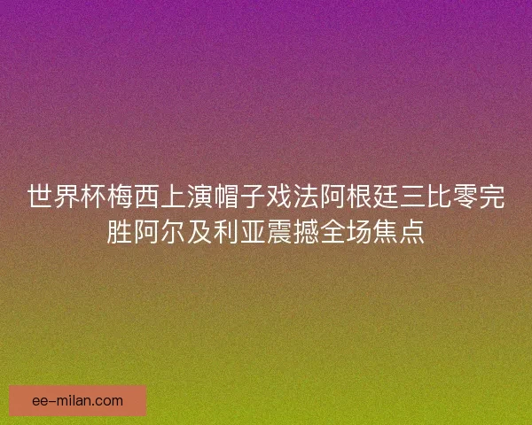 世界杯梅西上演帽子戏法阿根廷三比零完胜阿尔及利亚震撼全场焦点